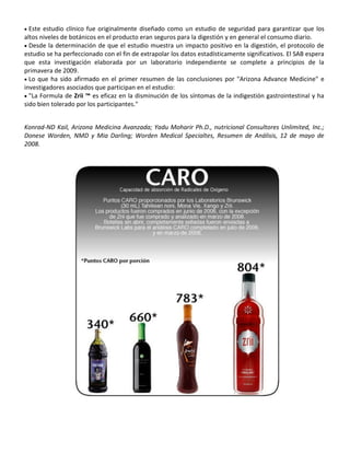  Este estudio clínico fue originalmente diseñado como un estudio de seguridad para garantizar que los
altos niveles de botánicos en el producto eran seguros para la digestión y en general el consumo diario.
 Desde la determinación de que el estudio muestra un impacto positivo en la digestión, el protocolo de
estudio se ha perfeccionado con el fin de extrapolar los datos estadísticamente significativos. El SAB espera
que esta investigación elaborada por un laboratorio independiente se complete a principios de la
primavera de 2009.
 Lo que ha sido afirmado en el primer resumen de las conclusiones por "Arizona Advance Medicine" e
investigadores asociados que participan en el estudio:
 "La Formula de Zrii ™ es eficaz en la disminución de los síntomas de la indigestión gastrointestinal y ha
sido bien tolerado por los participantes."
Konrad-ND Kail, Arizona Medicina Avanzada; Yadu Moharir Ph.D., nutricional Consultores Unlimited, Inc.;
Donese Worden, NMD y Mia Darling; Worden Medical Specialtes, Resumen de Análisis, 12 de mayo de
2008.
 