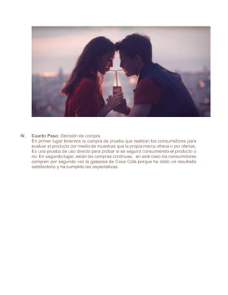 IV. Cuarto Paso: Decisión de compra
En primer lugar tenemos la compra de prueba que realizan los consumidores para
evaluar el producto por medio de muestras que la propia marca ofrece o por ofertas.
Es una prueba de uso directo para probar si se seguirá consumiendo el producto o
no. En segundo lugar, están las compras continuas, en este caso los consumidores
compran por segunda vez la gaseosa de Coca Cola porque ha dado un resultado
satisfactorio y ha cumplido las expectativas.
 
