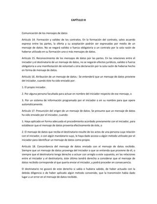 CAPÍTULO III



Comunicación de los mensajes de datos

Artículo 14. Formación y validez de los contratos. En la formación del contrato, salvo acuerdo
expreso entre las partes, la oferta y su aceptación podrán ser expresadas por medio de un
mensaje de datos. No se negará validez o fuerza obligatoria a un contrato por la sola razón de
haberse utilizado en su formación uno o más mensajes de datos.

Artículo 15. Reconocimiento de los mensajes de datos por las partes. En las relaciones entre el
iniciador y el destinatario de un mensaje de datos, no se negarán efectos jurídicos, validez o fuerza
obligatoria a una manifestación de voluntad u otra declaración por la sola razón de haberse hecho
en forma de mensaje de datos.

Artículo 16. Atribución de un mensaje de datos.- Se entenderá que un mensaje de datos proviene
del iniciador, cuando éste ha sido enviado por:

1. El propio iniciador.

2. Por alguna persona facultada para actuar en nombre del iniciador respecto de ese mensaje, o

3. Por un sistema de información programado por el iniciador o en su nombre para que opere
automáticamente.

Artículo 17. Presunción del origen de un mensaje de datos. Se presume que un mensaje de datos
ha sido enviado por el iniciador, cuando:

1. Haya aplicado en forma adecuada el procedimiento acordado previamente con el iniciador, para
establecer que el mensaje de datos provenía efectivamente de éste, o

2. El mensaje de datos que reciba el destinatario resulte de los actos de una persona cuya relación
con el iniciador, o con algún mandatario suyo, le haya dado acceso a algún método utilizado por el
iniciador para identificar un mensaje de datos como propio.

Artículo 18. Concordancia del mensaje de datos enviado con el mensaje de datos recibido.
Siempre que un mensaje de datos provenga del iniciador o que se entienda que proviene de él, o
siempre que el destinatario tenga derecho a actuar con arreglo a este supuesto, en las relaciones
entre el iniciador y el destinatario, éste último tendrá derecho a considerar que el mensaje de
datos recibido corresponde al que quería enviar el iniciador, y podrá proceder en consecuencia.

El destinatario no gozará de este derecho si sabía o hubiera sabido, de haber actuado con la
debida diligencia o de haber aplicado algún método convenido, que la transmisión había dado
lugar a un error en el mensaje de datos recibido.
 