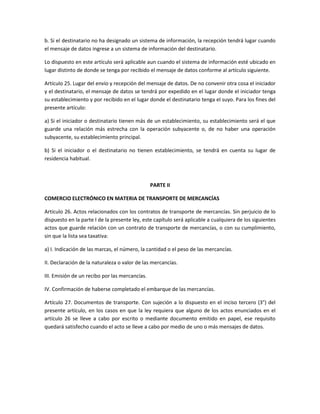 b. Si el destinatario no ha designado un sistema de información, la recepción tendrá lugar cuando
el mensaje de datos ingrese a un sistema de información del destinatario.

Lo dispuesto en este artículo será aplicable aun cuando el sistema de información esté ubicado en
lugar distinto de donde se tenga por recibido el mensaje de datos conforme al artículo siguiente.

Artículo 25. Lugar del envío y recepción del mensaje de datos. De no convenir otra cosa el iniciador
y el destinatario, el mensaje de datos se tendrá por expedido en el lugar donde el iniciador tenga
su establecimiento y por recibido en el lugar donde el destinatario tenga el suyo. Para los fines del
presente artículo:

a) Si el iniciador o destinatario tienen más de un establecimiento, su establecimiento será el que
guarde una relación más estrecha con la operación subyacente o, de no haber una operación
subyacente, su establecimiento principal.

b) Si el iniciador o el destinatario no tienen establecimiento, se tendrá en cuenta su lugar de
residencia habitual.



                                                PARTE II

COMERCIO ELECTRÓNICO EN MATERIA DE TRANSPORTE DE MERCANCÍAS

Artículo 26. Actos relacionados con los contratos de transporte de mercancías. Sin perjuicio de lo
dispuesto en la parte I de la presente ley, este capítulo será aplicable a cualquiera de los siguientes
actos que guarde relación con un contrato de transporte de mercancías, o con su cumplimiento,
sin que la lista sea taxativa:

a) I. Indicación de las marcas, el número, la cantidad o el peso de las mercancías.

II. Declaración de la naturaleza o valor de las mercancías.

III. Emisión de un recibo por las mercancías.

IV. Confirmación de haberse completado el embarque de las mercancías.

Artículo 27. Documentos de transporte. Con sujeción a lo dispuesto en el inciso tercero (3°) del
presente artículo, en los casos en que la ley requiera que alguno de los actos enunciados en el
artículo 26 se lleve a cabo por escrito o mediante documento emitido en papel, ese requisito
quedará satisfecho cuando el acto se lleve a cabo por medio de uno o más mensajes de datos.
 