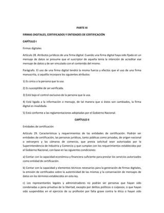 PARTE III

FIRMAS DIGITALES, CERTIFICADOS Y ENTIDADES DE CERTIFICACIÓN

CAPÍTULO I

Firmas digitales

Artículo 28. Atributos jurídicos de una firma digital. Cuando una firma digital haya sido fijada en un
mensaje de datos se presume que el suscriptor de aquella tenía la intención de acreditar ese
mensaje de datos y de ser vinculado con el contenido del mismo.

Parágrafo. El uso de una firma digital tendrá la misma fuerza y efectos que el uso de una firma
manuscrita, si aquélla incorpora los siguientes atributos:

1) Es única a la persona que la usa.

2) Es susceptible de ser verificada.

3) Está bajo el control exclusivo de la persona que la usa.

4) Está ligada a la información o mensaje, de tal manera que si éstos son cambiados, la firma
digital es invalidada.

5) Está conforme a las reglamentaciones adoptadas por el Gobierno Nacional.

                                             CAPÍTULO II

Entidades de certificación

Artículo 29. Características y requerimientos de las entidades de certificación. Podrán ser
entidades de certificación, las personas jurídicas, tanto públicas como privadas, de origen nacional
o extranjero y las cámaras de comercio, que previa solicitud sean autorizadas por la
Superintendencia de Industria y Comercio y que cumplan con los requerimientos establecidos por
el Gobierno Nacional, con base en las siguientes condiciones:

a) Contar con la capacidad económica y financiera suficiente para prestar los servicios autorizados
como entidad de certificación.

b) Contar con la capacidad y elementos técnicos necesarios para la generación de firmas digitales,
la emisión de certificados sobre la autenticidad de las mismas y la conservación de mensajes de
datos en los términos establecidos en esta ley.

c) Los representantes legales y administradores no podrán ser personas que hayan sido
condenadas a pena privativa de la libertad, excepto por delitos políticos o culposos; o que hayan
sido suspendidas en el ejercicio de su profesión por falta grave contra la ética o hayan sido
 