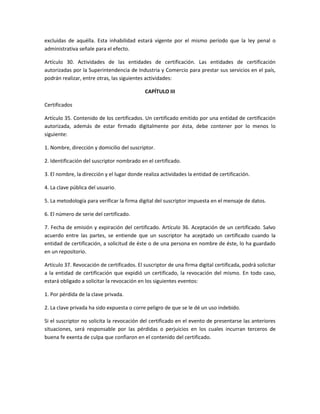 excluidas de aquélla. Esta inhabilidad estará vigente por el mismo período que la ley penal o
administrativa señale para el efecto.

Artículo 30. Actividades de las entidades de certificación. Las entidades de certificación
autorizadas por la Superintendencia de Industria y Comercio para prestar sus servicios en el país,
podrán realizar, entre otras, las siguientes actividades:

                                             CAPÍTULO III

Certificados

Artículo 35. Contenido de los certificados. Un certificado emitido por una entidad de certificación
autorizada, además de estar firmado digitalmente por ésta, debe contener por lo menos lo
siguiente:

1. Nombre, dirección y domicilio del suscriptor.

2. Identificación del suscriptor nombrado en el certificado.

3. El nombre, la dirección y el lugar donde realiza actividades la entidad de certificación.

4. La clave pública del usuario.

5. La metodología para verificar la firma digital del suscriptor impuesta en el mensaje de datos.

6. El número de serie del certificado.

7. Fecha de emisión y expiración del certificado. Artículo 36. Aceptación de un certificado. Salvo
acuerdo entre las partes, se entiende que un suscriptor ha aceptado un certificado cuando la
entidad de certificación, a solicitud de éste o de una persona en nombre de éste, lo ha guardado
en un repositorio.

Artículo 37. Revocación de certificados. El suscriptor de una firma digital certificada, podrá solicitar
a la entidad de certificación que expidió un certificado, la revocación del mismo. En todo caso,
estará obligado a solicitar la revocación en los siguientes eventos:

1. Por pérdida de la clave privada.

2. La clave privada ha sido expuesta o corre peligro de que se le dé un uso indebido.

Si el suscriptor no solicita la revocación del certificado en el evento de presentarse las anteriores
situaciones, será responsable por las pérdidas o perjuicios en los cuales incurran terceros de
buena fe exenta de culpa que confiaron en el contenido del certificado.
 