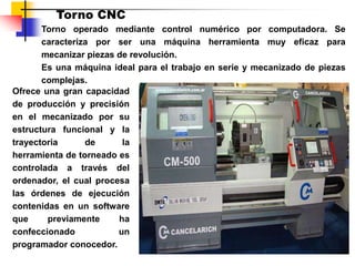 Torno CNC
Torno operado mediante control numérico por computadora. Se
caracteriza por ser una máquina herramienta muy eficaz para
mecanizar piezas de revolución.
Es una máquina ideal para el trabajo en serie y mecanizado de piezas
complejas.
Ofrece una gran capacidad
de producción y precisión
en el mecanizado por su
estructura funcional y la
trayectoria de la
herramienta de torneado es
controlada a través del
ordenador, el cual procesa
las órdenes de ejecución
contenidas en un software
que previamente ha
confeccionado un
programador conocedor.
 