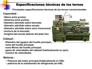 Especificaciones técnicas de los tornos
Principales especificaciones técnicas de los tornos convencionales
Capacidad :
•Altura entre puntos;
•distancia entre puntos;
•diámetro admitido sobre bancada;
•diámetro admitido sobre escote;
•diámetro admitido sobre carro transversal;
•anchura de la bancada;
•longitud del escote delante del plato liso.
Cabezal :
•Diámetro del agujero del husillo principal;
•nariz del husillo principal;
•cono Morse del husillo principal;
•gama de velocidades del cabezal (habitualmente en rpm);
•número de velocidades.
• Potencia del motor principal (habitualmente en kW);
• potencia de la motobomba de refrigerante (en kW).
Motores :
 