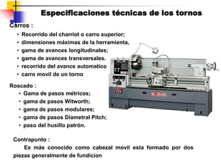 Carros :
• Recorrido del charriot o carro superior;
• dimensiones máximas de la herramienta,
• gama de avances longitudinales;
• gama de avances transversales.
• recorrido del avance automatico
• carro movil de un torno
Roscado :
• Gama de pasos métricos;
• gama de pasos Witworth;
• gama de pasos modulares;
• gama de pasos Diametral Pitch;
• paso del husillo patrón.
Contrapunto :
Es más conocido como cabezal movil esta formado por dos
piezas generalmente de fundicion
Especificaciones técnicas de los tornos
 