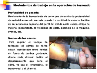 Profundidad de pasada:
Movimiento de la herramienta de corte que determina la profundidad
de material arrancado en cada pasada. La cantidad de material factible
de ser arrancada depende del perfil del útil de corte usado, el tipo de
material mecanizado, la velocidad de corte, potencia de la máquina,
avance, etc.
Movimientos de trabajo en la operación de torneado
Nonios de los carros:
Para regular el trabajo de
torneado los carros del torno
llevan incorporado unos nonios
en forma de tambor graduado,
donde cada división indica el
desplazamiento que tiene el
carro, ya sea el longitudinal, el
transversal o el charriot.
 