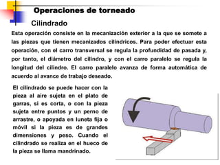 Operaciones de torneado
Cilindrado
Esta operación consiste en la mecanización exterior a la que se somete a
las piezas que tienen mecanizados cilíndricos. Para poder efectuar esta
operación, con el carro transversal se regula la profundidad de pasada y,
por tanto, el diámetro del cilindro, y con el carro paralelo se regula la
longitud del cilindro. El carro paralelo avanza de forma automática de
acuerdo al avance de trabajo deseado.
El cilindrado se puede hacer con la
pieza al aire sujeta en el plato de
garras, si es corta, o con la pieza
sujeta entre puntos y un perno de
arrastre, o apoyada en luneta fija o
móvil si la pieza es de grandes
dimensiones y peso. Cuando el
cilindrado se realiza en el hueco de
la pieza se llama mandrinado.
 