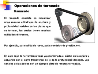 Ranurado
Operaciones de torneado
El ranurado consiste en mecanizar
unas ranuras cilíndricas de anchura y
profundidad variable en las piezas que
se tornean, las cuales tienen muchas
utilidades diferentes.
En este caso la herramienta tiene ya conformado el ancho de la ranura y
actuando con el carro transversal se le da la profundidad deseada. Los
canales de las poleas son un ejemplo claro de ranuras torneadas.
Por ejemplo, para salida de rosca, para arandelas de presión, etc.
 