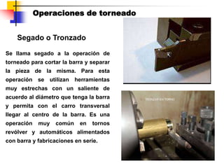 Segado o Tronzado
Operaciones de torneado
Se llama segado a la operación de
torneado para cortar la barra y separar
la pieza de la misma. Para esta
operación se utilizan herramientas
muy estrechas con un saliente de
acuerdo al diámetro que tenga la barra
y permita con el carro transversal
llegar al centro de la barra. Es una
operación muy común en tornos
revólver y automáticos alimentados
con barra y fabricaciones en serie.
 