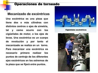 Mecanizado de excéntricas
Operaciones de torneado
Una excéntrica es una pieza que
tiene dos o más cilindros con
distintos centros o ejes de simetría,
tal y como ocurre con los
cigüeñales de motor, o los ejes de
levas. Una excéntrica es un cuerpo
de revolución y por tanto el
mecanizado se realiza en un torno.
Para mecanizar una excéntrica es
necesario primero realizar los
puntos de centraje de los diferentes
ejes excéntricos en los extremos de
la pieza que se fijará entre puntos.
Cigüeñales excéntricos
 