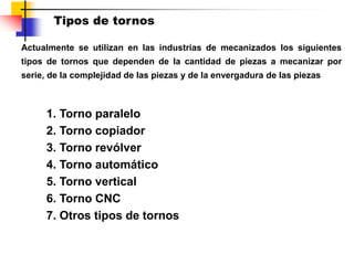 Tipos de tornos
1. Torno paralelo
2. Torno copiador
3. Torno revólver
4. Torno automático
5. Torno vertical
6. Torno CNC
7. Otros tipos de tornos
Actualmente se utilizan en las industrias de mecanizados los siguientes
tipos de tornos que dependen de la cantidad de piezas a mecanizar por
serie, de la complejidad de las piezas y de la envergadura de las piezas
 