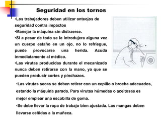Seguridad en los tornos
•Los trabajadores deben utilizar anteojos de
seguridad contra impactos
•Manejar la máquina sin distraerse.
•Si a pesar de todo se le introdujera alguna vez
un cuerpo estaño en un ojo, no lo refriegue,
puede provocarse una herida. Acuda
inmediatamente al médico.
•Las virutas producidas durante el mecanizado
nunca deben retirarse con la mano, ya que se
pueden producir cortes y pinchazos.
•Las virutas secas se deben retirar con un cepillo o brocha adecuados,
estando la máquina parada. Para virutas húmedas o aceitosas es
mejor emplear una escobilla de goma.
•Se debe llevar la ropa de trabajo bien ajustada. Las mangas deben
llevarse ceñidas a la muñeca.
 