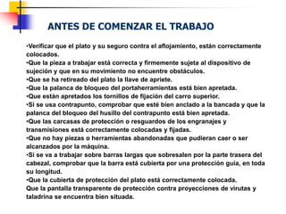 ANTES DE COMENZAR EL TRABAJO
•Verificar que el plato y su seguro contra el aflojamiento, están correctamente
colocados.
•Que la pieza a trabajar está correcta y firmemente sujeta al dispositivo de
sujeción y que en su movimiento no encuentre obstáculos.
•Que se ha retireado del plato la llave de apriete.
•Que la palanca de bloqueo del portaherramientas está bien apretada.
•Que están apretados los tornillos de fijación del carro superior.
•Si se usa contrapunto, comprobar que esté bien anclado a la bancada y que la
palanca del bloqueo del husillo del contrapunto está bien apretada.
•Que las carcasas de protección o resguardos de los engranajes y
transmisiones está correctamente colocadas y fijadas.
•Que no hay piezas o herramientas abandonadas que pudieran caer o ser
alcanzados por la máquina.
•Si se va a trabajar sobre barras largas que sobresalen por la parte trasera del
cabezal, comprobar que la barra está cubierta por una protección guía, en toda
su longitud.
•Que la cubierta de protección del plato está correctamente colocada.
Que la pantalla transparente de protección contra proyecciones de virutas y
taladrina se encuentra bien situada.
 