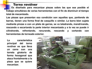 Torno revólver
Es diseñado para mecanizar piezas sobre las que sea posible el
trabajo simultáneo de varias herramientas con el fin de disminuir el tiempo
total de mecanizado.
Las piezas que presentan esa condición son aquellas que, partiendo de
barras, tienen una forma final de casquillo o similar. La barra bien sujeta
mediante pinzas o con un plato de garras, se va taladrando, mandrinando,
roscando o escariando la parte interior mecanizada y a la vez se puede ir
cilindrando, refrentando, ranurando, roscando y cortando con
herramientas de torneado exterior.
La característica
principal del torno
revólver es que lleva
un carro con una
torreta giratoria de
forma hexagonal que
ataca frontalmente a la
pieza que se quiere
mecanizar.
 