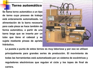 Se llama torno automático a un tipo
de torno cuyo proceso de trabajo
está enteramente automatizado. La
alimentación de la barra necesaria
para cada pieza se hace también de
forma automática, a partir de una
barra larga que se inserta por un
tubo que tiene el cabezal y se
sujeta mediante pinzas de apriete
hidráulico.
La puesta a punto de estos tornos es muy laboriosa y por eso se utilizan
principalmente para grandes series de producción. El movimiento de
todas las herramientas está automatizado por un sistema de excéntricas y
reguladores electrónicos que regulan el ciclo y los topes de final de
carrera.
Torno automático
 
