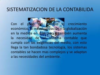 SISTEMATIZACION DE LA CONTABILIDA

 Con el paso del tiempo el crecimiento
 económico, la industrialización y la globalización
 en la medida en que crecen también aumenta
 la necesidad de un sistema contable que
 cumpla con las exigencias del medio, con esto
 llega la tan bondadosa tecnología, los sistemas
 contables se hacen mas complejos y se adaptan
 a las necesidades del ambiente.
 