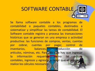 SOFTWARE CONTABLE

Se llama software contable a los programas de
contabilidad o paquetes contables, destinados a
sistematizar y simplificar las tareas de contabilidad. El
Software contable registra y procesa las transacciones
históricas que se generan en una empresa o actividad
productiva: las funciones de compras, ventas, cuentas
por cobrar, cuentas por pagar, control de
inventarios,         balances,      producción        de
artículos, nóminas, etc. Para ello solo hay que ingresar
la información requerida, como las pólizas
contables, ingresos y egresos, y hacer que el programa
realice los cálculos necesarios.
 