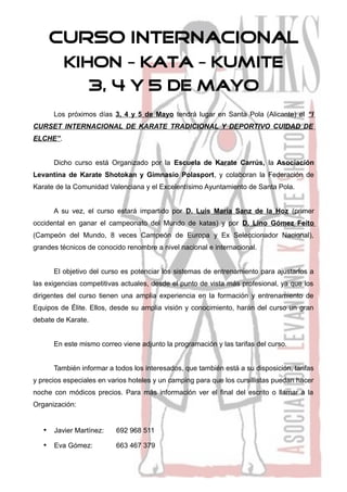 CURSO INTERNACIONAL
          KIHON – KATA – KUMITE
                 3, 4 Y 5 DE MAYO
      Los próximos días 3, 4 y 5 de Mayo tendrá lugar en Santa Pola (Alicante) el “I
CURSET INTERNACIONAL DE KARATE TRADICIONAL Y DEPORTIVO CUIDAD DE
ELCHE”.


      Dicho curso está Organizado por la Escuela de Karate Carrús, la Asociación
Levantina de Karate Shotokan y Gimnasio Polasport, y colaboran la Federación de
Karate de la Comunidad Valenciana y el Excelentísimo Ayuntamiento de Santa Pola.


      A su vez, el curso estará impartido por D. Luis María Sanz de la Hoz (primer
occidental en ganar el campeonato del Mundo de katas) y por D. Lino Gómez Feito
(Campeón del Mundo, 8 veces Campeón de Europa y Ex Seleccionador Nacional),
grandes técnicos de conocido renombre a nivel nacional e internacional.


      El objetivo del curso es potenciar los sistemas de entrenamiento para ajustarlos a
las exigencias competitivas actuales, desde el punto de vista más profesional, ya que los
dirigentes del curso tienen una amplia experiencia en la formación y entrenamiento de
Equipos de Élite. Ellos, desde su amplia visión y conocimiento, harán del curso un gran
debate de Karate.


      En este mismo correo viene adjunto la programación y las tarifas del curso.


      También informar a todos los interesados, que también está a su disposición, tarifas
y precios especiales en varios hoteles y un camping para que los cursillistas puedan hacer
noche con módicos precios. Para más información ver el final del escrito o llamar a la
Organización:


   • Javier Martínez:     692 968 511

   • Eva Gómez:           663 467 379
 