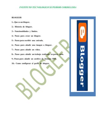 INSTITUTO TECNOLOGICO SUPERIOR CORDILLERA 
BLOGEER 
1.- Que es un blogeer. 
2.- Historia de blogeer. 
3.- Funcionalidades y limites. 
4.- Pasos para crear un blogeer. 
5.- Pasos para escribir una entrada. 
6.- Pasos para añadir una imagen a blogeer. 
7.- Pasos para añadir un video. 
8.- Pasos para añadir un trabajo realizado en power poin. 
9.- Pasos para añadir un archivo de formato PDF. 
10.- Como configurar el perfil de blogeer. 
 