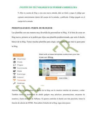 INSTITUTO TECNOLOGICO SUPERIOR CORDILLERA 
9.-Abre tu cuenta de blog y crea una nueva entrada, dale un título y pega el código que copiaste anteriormente dentro del cuerpo de la entrada, y publícala. Código pegado en el cuerpo de la entrada 
PERSONALIZAR EL PERFIL DE BLOGEER 
Las plantillas son una manera muy divertida de personalizar tu blog. A la hora de crear un blog nuevo, primero se te pedirá que elijas una plantilla predeterminada, que será el diseño básico de tu blog. Tienes muchas plantillas para elegir, selecciona la que más te guste para tu blog. 
Además, puedes personalizar el diseño de tu blog con la intuitiva interfaz de arrastrar y soltar. También tienes la posibilidad de añadir gadgets muy prácticos: presentaciones, encuestas de usuarios y hasta anuncios de AdSense. Si quieres controlar el diseño con más precisión, tienes la función de edición de HTML. Para editar el diseño de tu blog, sigue estos pasos:  