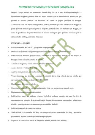 INSTITUTO TECNOLOGICO SUPERIOR CORDILLERA 
Después Google lanzaría una herramienta llamada BlogThis! en la barra de búsqueda Google. La herramienta BlogThis! permite abrir una nueva ventana con un formulario de publicación que permite al usuario publicar sin necesidad de visitar la página principal de Blogger. A finales de 2006, con el nuevo Blogger Beta, se hizo posible lo que tanta falta hacía en Blogger: el poder publicar artículos por categorías o etiquetas, (labels) como son llamados en Blogger, así como la posibilidad de poner bitácoras de acceso restringido para personas invitadas por un administrador del blog, entre otras funciones. 
FUNCIONALIDADES 
 Editor de entradas WYSIWYG, que pueden ser programadas. 
 Diseñador de plantillas, que permite personalizar el aspecto del blog sin saber código. 
 Publicación en dominios personalizados, cambiando la dirección de publicación por defecto en blogspot.com a cualquier dominio de internet. 
 Adición de imágenes y videos a través del editor de entradas. 
 Acceso público o restringido al blog. 
 Archivo anual, mensual, semanal o diario de entradas de blog. 
 Vistas dinámicas, que permiten visualizar el contenido de un blog a través de una interfáz que aprovecha las bondades de jQuery, HTML5 y CSS3. 
 Plantillas para dispositivos móviles. 
 Comentarios opcionales en entradas y páginas del blog, con respuestas de segundo nivel. 
 Páginas asíncronas con contenido estático. 
 Publicación a través de teléfonos celulares (móviles) mediante mensajes de texto Servicio de mensajes cortos, mensajes de texto multimedia Sistema de mensajería multimedia y aplicaciones oficiales para dispositivos con sistemas operativos iOS o Android. 
 Publicación a través de correo electrónico. 
 Sindicación RSS de entradas del blog, entradas por etiquetas, comentarios del blog, comentarios por entradas, páginas estáticas y comentarios por páginas. 
 Lightbox, un visualizador nativo de fotografías para las publicaciones del blog.  