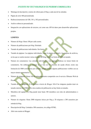 INSTITUTO TECNOLOGICO SUPERIOR CORDILLERA 
 Metatags de descripción y rastreo de robots para el blog y cada una de las entradas. 
 Página de error 404 personalizada. 
 Redireccionamientos de URL 301 y 302 personalizados. 
 Archivo robots.txt personalizado. 
 Integración con aplicaciones de terceros, así como una API de datos para desarrollar aplicaciones propias. 
LIMITES 
 Número de blogs: Hasta 100 por cada cuenta. 
 Número de publicaciones por blog: Ilimitado. 
 Tamaño de publicaciones individuales: Sin límite. 
 Tamaño de páginas: Las páginas individuales, como la página principal o las páginas de archivos, en las que se suelen mostrar varias entradas del blog, tienen un límite de 1Mb en tamaño. 
 Número de comentarios: Las entradas individuales y las páginas estáticas no tienen límite de comentarios. Sin embargo, y aunque no se liste en los artículos de ayuda oficial, existe una limitación de 5000 comentarios por entrada, aunque existen algunas publicaciones visibles con un mayor número comentarios. 
 Número de imágenes: Hasta 1Gb de almacenamiento compartido con el servicio Álbumes Web de Picasa. 
 Tamaño de las imágenes: Si se publica a través de Blogger Móvil las imágenes pueden tener un tamaño máximo de 250Kb. Por otros medios de publicación no hay límite en tamaño. 
 Miembros del equipo: Un blog puede tener hasta 100 miembros con roles de administradores o autores. 
 Número de etiquetas: Hasta 2000 etiquetas únicas por blog y 20 etiquetas o 200 caractéres por entrada de blog. 
 Descripción del blog: Limitada a 500 caracteres, sin código HTML. 
 Abrir una cuenta en Blogger  
