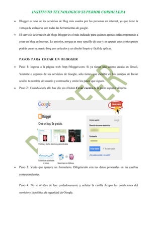 INSTITUTO TECNOLOGICO SUPERIOR CORDILLERA 
 Blogger es uno de los servicios de blog más usados por las personas en internet, ya que tiene la ventaja de enlazarse con todas las herramientas de google. 
 El servicio de creación de blogs Blogger es el más indicado para quienes apenas están empezando a crear un blog en internet. Lo anterior, porque es muy sencillo de usar y en apenas unos cortos pasos podrás crear tu propio blog con artículos y un diseño limpio y fácil de aplicar. 
PASOS PARA CREAR UN BLOGGER 
 Paso 1: Ingresa a la página web: http://blogger.com. Si ya tienes una cuenta creada en Gmail, Youtube o algunos de los servicios de Google, sólo tienes que escribir en los campos de Inciar sesión tu nombre de usuario y contraseña y omite los pasos que siguen. 
 Paso 2: Cuando estés allí, haz clic en el botón Crear cuenta de la parte superior derecha. 
 Paso 3: Verás que aparece un formulario. Diligéncialo con tus datos personales en las casillas correspondientes. 
Paso 4: No te olvides de leer cuidadosamente y señalar la casilla Acepto las condiciones del servicio y la política de seguridad de Google.  