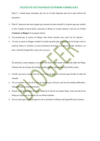 INSTITUTO TECNOLOGICO SUPERIOR CORDILLERA 
Paso 5: Cuando hayas terminado, haz clic en el botón Siguiente paso de la parte inferior del formulario. 
 Paso 6: Aparecerá una nueva página que contiene tus datos de perfil y la opción para que cambies tu foto. Cuando lo hayas hecho, selecciona el idioma en la parte superior y haz clic en el botón Continuar en Blogger de la esquina inferior. 
 Ten encuenta que al crearse un blogeer tines barias opciones mas como son las siguistes: 
 Al crear tu cuenta en blogger, también lo estarás haciendo para otros servicios de Google como tu canal de videos en Youtube, el correo electrónico de Gmail, tu cuenta de Google Analitycs y tu disco virtual de Google Drive, entre otros servicios. 
El escritorio, como siempre, es tu punto de inicio. Aquí tienes una lista de todos tus blogs. Si haces clic en el icono de un blog, puedes realizar operaciones con él tales como: 
 Escribir una nueva entrada: haz clic en el icono de lápiz del escritorio para acceder al editor de entradas. 
 Ver tus entradas: el icono de la lista de entradas gris te llevará a una lista de entradas publicadas y redactadas para un blog determinado. 
 Ponerte al día de tus blogs favoritos: debajo de la lista de tus propios blogs, verás una lista de los blogs que sigues con un resumen de sus últimas entradas. 
 Ten en cuenta que la pestaña Ingresos solo se mostrará si AdSense está disponible para tu idioma. 
 