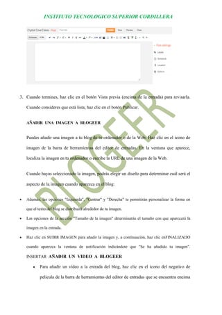 INSTITUTO TECNOLOGICO SUPERIOR CORDILLERA 
3. Cuando termines, haz clic en el botón Vista previa (encima de la entrada) para revisarla. Cuando consideres que está lista, haz clic en el botón Publicar. 
AÑADIR UNA IMAGEN A BLOGEER 
Puedes añadir una imagen a tu blog de tu ordenador o de la Web. Haz clic en el icono de imagen de la barra de herramientas del editor de entradas. En la ventana que aparece, localiza la imagen en tu ordenador o escribe la URL de una imagen de la Web. 
Cuando hayas seleccionado la imagen, podrás elegir un diseño para determinar cuál será el aspecto de la imagen cuando aparezca en el blog: 
 Además, las opciones "Izquierda", "Centrar" y "Derecha" te permitirán personalizar la forma en que el texto del blog se distribuirá alrededor de tu imagen. 
 Las opciones de la sección "Tamaño de la imagen" determinarán el tamaño con que aparecerá la imagen en la entrada. 
 Haz clic en SUBIR IMAGEN para añadir la imagen y, a continuación, haz clic enFINALIZADO cuando aparezca la ventana de notificación indicándote que "Se ha añadido tu imagen". INSERTAR AÑADIR UN VIDEO A BLOGEER 
 Para añadir un vídeo a la entrada del blog, haz clic en el icono del negativo de película de la barra de herramientas del editor de entradas que se encuentra encima  