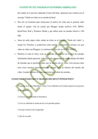 INSTITUTO TECNOLOGICO SUPERIOR CORDILLERA 
del cuadro en el que has redactado el texto del blog. Aparecerá una ventana con el mensaje "Añade un vídeo en tu entrada de blog". 
 Haz clic en Examinar para seleccionar el archivo de vídeo que te gustaría subir desde el equipo. Ten en cuenta que Blogger acepta archivos AVI, MPEG, QuickTime, Real y Windows Media y que deben tener un tamaño inferior a 100 MB. 
 Antes de subir algún vídeo, añade un título en el recuadro "Título del vídeo", y acepta los Términos y condiciones (sólo tendrás que hacerlo la primera vez que subas un vídeo con Blogger). A continuación, haz clic en SUBIR VÍDEO. 
 Mientras se sube el vídeo, verás un marcador de posición en el editor de entradas indicándote dónde aparecerá. Además, verás un mensaje de estado debajo del editor de entradas que te permitirá saber que la subida está en curso. Este proceso dura unos cinco minutos aproximadamente, aunque varía en función del tamaño del vídeo. Cuando termine, tu vídeo aparecerá en el editor de entradas. 
PASOS PARA INSERTAR UN TRABAJO HECHO EN POWER POINT 
1.-Ingresa en el sitio SliderShare ( http://www.slideshare.net/) donde alojaras tus proyectos de Power Point 
2.-Crea tu cuenta llenando el formulario. 
3.-Una vez obtenida la cuenta da clic en la pestaña uploap 
4.-Escoje el archivo del computador 
5.-Da clic en subir  