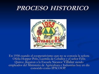 En 1958 cuando el cooperativismo aun no se conocía la señora Ofelia Hopper Polo, Luzmila de Ceballos y el señor Félix Quiroz ,llegaron a la Escuela Nicanor  Villalaz  siendo empleados del Ministerio de Agricultura e Industrias hoy en día conocido como IPACOOP.  PROCESO   HISTORICO 