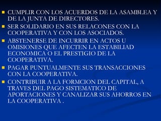 CUMPLIR CON LOS ACUERDOS DE LA ASAMBLEA Y DE LA JUNTA DE DIRECTORES. SER SOLIDARIO EN SUS RELACONES CON LA COOPERATIVA Y CON LOS ASOCIADOS. ABSTENERSE DE INCURRIR EN ACTOS U OMISIONES QUE AFECTEN LA ESTABILIAD ECONOMICA O EL PRESTIGIO DE LA COOPERATIVA. PAGAR PUNTUALMENTE SUS TRANSACCIONES CON LA COOPERATIVA. CONTRIBUIR A LA FORMCION DEL CAPITAL, A TRAVES DEL PAGO SISTEMATICO DE APORTACIONES Y CANALIZAR SUS AHORROS EN LA COOPERATIVA . 
