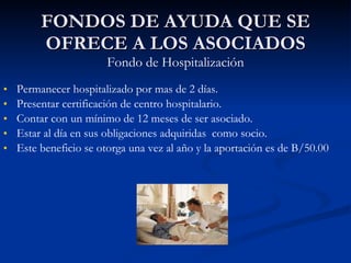 FONDOS DE AYUDA QUE SE OFRECE A LOS ASOCIADOS Fondo de Hospitalización Permanecer hospitalizado por mas de 2 días. Presentar certificación de centro hospitalario.  Contar con un mínimo de 12 meses de ser asociado. Estar al día en sus obligaciones adquiridas  como socio. Este beneficio se otorga una vez al año y la aportación es de B/50.00 