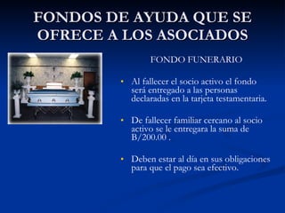 FONDOS DE AYUDA QUE SE OFRECE A LOS ASOCIADOS FONDO FUNERARIO Al fallecer el socio activo el fondo será entregado a las personas declaradas en la tarjeta testamentaria. De fallecer familiar cercano al socio activo se le entregara la suma de B/200.00 . Deben estar al día en sus obligaciones para que el pago sea efectivo. 