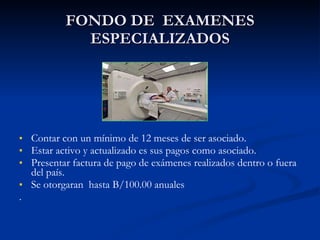 FONDO DE  EXAMENES ESPECIALIZADOS Contar con un mínimo de 12 meses de ser asociado. Estar activo y actualizado es sus pagos como asociado. Presentar factura de pago de exámenes realizados dentro o fuera del país. Se otorgaran  hasta B/100.00 anuales . 