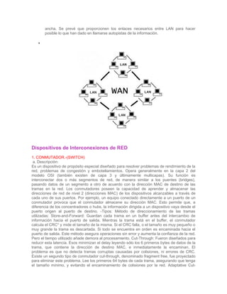 ancha. Se prevé que proporcionen los enlaces necesarios entre LAN para hacer
       posible lo que han dado en llamarse autopistas de la información.

   •




Dispositivos de Interconexiones de RED
1. CONMUTADOR.-(SWITCH)
 a. Descripción:
Es un dispositivo de propósito especial diseñado para resolver problemas de rendimiento de la
red, problemas de congestión y embotellamientos. Opera generalmente en la capa 2 del
modelo OSI (también existen de capa 3 y últimamente multicapas). Su función es
interconectar dos o más segmentos de red, de manera similar a los puentes (bridges),
pasando datos de un segmento a otro de acuerdo con la dirección MAC de destino de las
tramas en la red. Los conmutadores poseen la capacidad de aprender y almacenar las
direcciones de red de nivel 2 (direcciones MAC) de los dispositivos alcanzables a través de
cada uno de sus puertos. Por ejemplo, un equipo conectado directamente a un puerto de un
conmutador provoca que el conmutador almacene su dirección MAC. Esto permite que, a
diferencia de los concentradores o hubs, la información dirigida a un dispositivo vaya desde el
puerto origen al puerto de destino. -Tipos: Método de direccionamiento de las tramas
utilizadas: Store-and-Forward: Guardan cada trama en un buffer antes del intercambio de
información hacia el puerto de salida. Mientras la trama está en el buffer, el conmutador
calcula el CRC* y mide el tamaño de la misma. Si el CRC falla, o el tamaño es muy pequeño o
muy grande la trama es descartada. Si todo se encuentra en orden es encaminada hacia el
puerto de salida. Este método asegura operaciones sin error y aumenta la confianza de la red.
Pero el tiempo utilizado añade demora al procesamiento. Cut-Through: Fueron diseñados para
reducir esta latencia. Esos minimizan el delay leyendo sólo los 6 primeros bytes de datos de la
trama, que contiene la dirección de destino MAC, e inmediatamente la encaminan. El
problema es que no detecta tramas corruptas causadas por colisiones, ni errores de CRC.
Existe un segundo tipo de conmutador cut-through, denominado fragment free, fue proyectado
para eliminar este problema. Lee los primeros 64 bytes de cada trama, asegurando que tenga
el tamaño mínimo, y evitando el encaminamiento de colisiones por la red. Adaptative Cut-
 