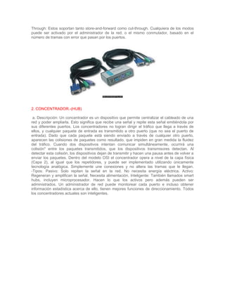 Through: Estos soportan tanto store-and-forward como cut-through. Cualquiera de los modos
puede ser activado por el administrador de la red, o el mismo conmutador, basado en el
número de tramas con error que pasan por los puertos.




2. CONCENTRADOR.-(HUB)

 a. Descripción: Un concentrador es un dispositivo que permite centralizar el cableado de una
red y poder ampliarla. Esto significa que recibe una señal y repite esta señal emitiéndola por
sus diferentes puertos. Los concentradores no logran dirigir el tráfico que llega a través de
ellos, y cualquier paquete de entrada es transmitido a otro puerto (que no sea el puerto de
entrada). Dado que cada paquete está siendo enviado a través de cualquier otro puerto,
aparecen las colisiones de paquetes como resultado, que impiden en gran medida la fluidez
del tráfico. Cuando dos dispositivos intentan comunicar simultáneamente, ocurrirá una
colisión* entre los paquetes transmitidos, que los dispositivos transmisores detectan. Al
detectar esta colisión, los dispositivos dejan de transmitir y hacen una pausa antes de volver a
enviar los paquetes. Dentro del modelo OSI el concentrador opera a nivel de la capa física
(Capa 2), al igual que los repetidores, y puede ser implementado utilizando únicamente
tecnología analógica. Simplemente une conexiones y no altera las tramas que le llegan.
-Tipos: Pasivo: Solo repiten la señal en la red. No necesita energía eléctrica. Activo:
Regeneran y amplifican la señal. Necesita alimentación. Inteligente: También llamados smart
hubs, incluyen microprocesador. Hacen lo que los activos pero además pueden ser
administrados. Un administrador de red puede monitorear cada puerto e incluso obtener
información estadística acerca de ello, tienen mejores funciones de direccionamiento. Todos
los concentradores actuales son inteligentes.
 