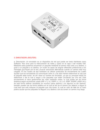 3. ENRUTADOR.-(ROUTER)

a. Descripción: Un enrutador es un dispositivo de red que puede ser tanto Hardware como
Software. Nos sirve para la interconexión de redes y opera en la capa 3 del modelo OSI.
Mediante estos podemos encaminar un paquete mediante el camino más corto a su destino, o
guiar a un paquete a su destino. Un router es capaz de asignar diferentes preferencias a los
mensajes que fluyen por la red y buscar soluciones alternativas cuando un camino está muy
cargado. En los routers de tipo hardware se utilizan protocolos de enrutamiento los cuales
ayudan que los enrutadores se comuniquen entre si y de esta manera determinar la ruta que
el paquete debe tomar, de ahí viene su nombre de enrutador, ya que su principal misión es
determinar o dar la ruta a seguir a los paquetes que estén circulando por una red. Este
enrutamiento lo hace gestionando las rutas mediante nodos, lo cual puede ser de forma
dinámica según el protocolo usado (RIP v1 y v2, OSPF v1, v2 y v3, IGRP, EIGRP y BGP v4) y
de esta forma obtener resultados en muchos casos óptimos y en algunos no tan óptimos,
también pueden ser de forma estática en el cual se les da el camino por defecto a seguir lo
cual hará que solo indiquen al paquete que ruta tomar, lo cual en caso de falla de un nodo
podría causar que los paquetes no lleguen a su destino o tal vez tomen un camino muy largo.
 