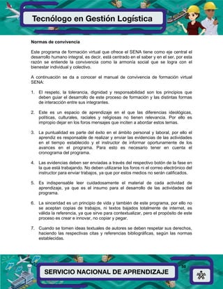 50
Normas de convivencia
Este programa de formación virtual que ofrece el SENA tiene como eje central el
desarrollo humano integral, es decir, está centrado en el saber y en el ser, por esta
razón se entiende la convivencia como la armonía social que se logra con el
bienestar individual y colectivo.
A continuación se da a conocer el manual de convivencia de formación virtual
SENA:
1. El respeto, la tolerancia, dignidad y responsabilidad son los principios que
deben guiar el desarrollo de este proceso de formación y las distintas formas
de interacción entre sus integrantes.
2. Este es un espacio de aprendizaje en el que las diferencias ideológicas,
políticas, culturales, raciales y religiosas no tienen relevancia. Por ello es
impropio dejar en los foros mensajes que inciten a abordar estos temas.
3. La puntualidad es parte del éxito en el ámbito personal y laboral, por ello el
aprendiz es responsable de realizar y enviar las evidencias de las actividades
en el tiempo establecido y el instructor de informar oportunamente de los
avances en el programa. Para esto es necesario tener en cuenta el
cronograma del programa.
4. Las evidencias deben ser enviadas a través del respectivo botón de la fase en
la que está trabajando. No deben utilizarse los foros ni el correo electrónico del
instructor para enviar trabajos, ya que por estos medios no serán calificados.
5. Es indispensable leer cuidadosamente el material de cada actividad de
aprendizaje, ya que es el insumo para el desarrollo de las actividades del
programa.
6. La sinceridad es un principio de vida y también de este programa, por ello no
se aceptan copias de trabajos, ni textos bajados totalmente de internet, es
válida la referencia, ya que sirve para contextualizar, pero el propósito de este
proceso es crear e innovar, no copiar y pegar.
7. Cuando se tomen ideas textuales de autores se deben respetar sus derechos,
haciendo las respectivas citas y referencias bibliográficas, según las normas
establecidas.
 