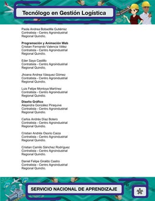 87
Paola Andrea Bobadilla Gutiérrez
Contratista - Centro Agroindustrial
Regional Quindío.
Programación y Animación Web
Cristian Fernando Valencia Vélez
Contratista - Centro Agroindustrial
Regional Quindío.
Eder Saya Castillo
Contratista - Centro Agroindustrial
Regional Quindío.
Jhoana Andrea Vásquez Gómez
Contratista - Centro Agroindustrial
Regional Quindío.
Luis Felipe Montoya Martínez
Contratista - Centro Agroindustrial
Regional Quindío.
Diseño Gráfico
Alejandra González Piraquive
Contratista - Centro Agroindustrial
Regional Quindío.
Carlos Andrés Díaz Botero
Contratista - Centro Agroindustrial
Regional Quindío.
Cristian Andrés Osorio Caiza
Contratista - Centro Agroindustrial
Regional Quindío.
Cristian Camilo Sánchez Rodríguez
Contratista - Centro Agroindustrial
Regional Quindío.
Daniel Felipe Giraldo Castro
Contratista - Centro Agroindustrial
Regional Quindío.
 
