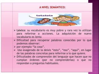 A NIVEL SEMÁNTICO:
 Léxico: su vocabulario es muy pobre y rara vez lo utilizan
para referirse a acciones. La adquisición de nuevo
vocabulario es lenta
 Dificultad para recuperar palabras conocidas por lo que
podemos observar:
 por ejemplo “la cosa”.
 Uso exagerado de la deixis “esto”, “eso”, “aquí”, en lugar
de las palabras concretas para referirse a lo que quiere.
 Dificultades de comprensión del lenguaje que hacen que no
cumplan órdenes (por no comprenderlas) o que no
respondan a preguntas habituales.
 