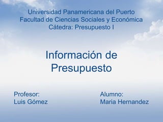 Información de
Presupuesto
Universidad Panamericana del Puerto
Facultad de Ciencias Sociales y Económica
Cátedra: Presupuesto I
Alumno:
Maria Hernandez
 