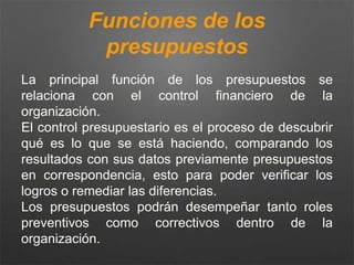 Funciones de los
presupuestos
La principal función de los presupuestos se
relaciona con el control financiero de la
organización.
El control presupuestario es el proceso de descubrir
qué es lo que se está haciendo, comparando los
resultados con sus datos previamente presupuestos
en correspondencia, esto para poder verificar los
logros o remediar las diferencias.
Los presupuestos podrán desempeñar tanto roles
preventivos como correctivos dentro de la
organización.
 