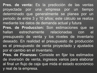 Pres. de venta: Es la predicción de las ventas
proyectada por una empresa por un tiempo
determinado que generalmente se planea por un
periodo de entre 3 y 10 años; este cálculo se realiza
mediante los datos de demanda actual y futura
Pres. de Produccion: Son estimaciones que se
hallan estrechamente relacionadas con el
presupuesto de venta y los niveles de inventario
deseado. En realidad el presupuesto de producción
es el presupuesto de venta proyectado y ajustados
por el cambio en el inventario.
Pres. de Finanzas: Consiste en fijar los estimados
de inversión de venta, ingresos varios para elaborar
al final un flujo de caja que mida el estado económico
y real de la empresa.
 