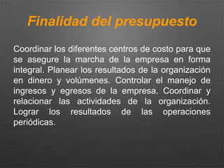 Finalidad del presupuesto
Coordinar los diferentes centros de costo para que
se asegure la marcha de la empresa en forma
integral. Planear los resultados de la organización
en dinero y volúmenes. Controlar el manejo de
ingresos y egresos de la empresa. Coordinar y
relacionar las actividades de la organización.
Lograr los resultados de las operaciones
periódicas.
 