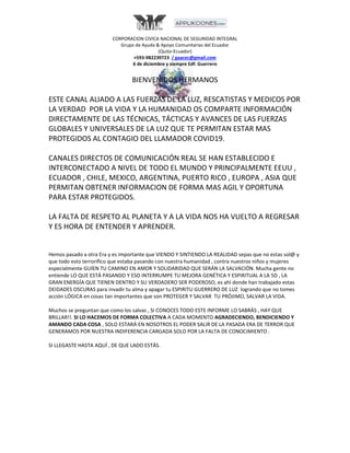 CORPORACION CIVICA NACIONAL DE SEGURIDAD INTEGRAL
Grupo de Ayuda & Apoyo Comunitarias del Ecuador
(Quito-Ecuador)
+593-982239723 / gaacec@gmail.com
6 de diciembre y siempre Edf. Guerrero
BIENVENIDOS HERMANOS
ESTE CANAL ALIADO A LAS FUERZAS DE LA LUZ, RESCATISTAS Y MEDICOS POR
LA VERDAD POR LA VIDA Y LA HUMANIDAD OS COMPARTE INFORMACIÓN
DIRECTAMENTE DE LAS TÉCNICAS, TÁCTICAS Y AVANCES DE LAS FUERZAS
GLOBALES Y UNIVERSALES DE LA LUZ QUE TE PERMITAN ESTAR MAS
PROTEGIDOS AL CONTAGIO DEL LLAMADOR COVID19.
CANALES DIRECTOS DE COMUNICACIÓN REAL SE HAN ESTABLECIDO E
INTERCONECTADO A NIVEL DE TODO EL MUNDO Y PRINCIPALMENTE EEUU ,
ECUADOR , CHILE, MEXICO, ARGENTINA, PUERTO RICO , EUROPA , ASIA QUE
PERMITAN OBTENER INFORMACION DE FORMA MAS AGIL Y OPORTUNA
PARA ESTAR PROTEGIDOS.
LA FALTA DE RESPETO AL PLANETA Y A LA VIDA NOS HA VUELTO A REGRESAR
Y ES HORA DE ENTENDER Y APRENDER.
Hemos pasado a otra Era y es importante que VIENDO Y SINTIENDO LA REALIDAD sepas que no estas sol@ y
que todo esto terrorífico que estaba pasando con nuestra humanidad , contra nuestros niños y mujeres
especialmente GUÍEN TU CAMINO EN AMOR Y SOLIDARIDAD QUE SERÁN LA SALVACIÓN. Mucha gente no
entiende LO QUE ESTÁ PASANDO Y ESO INTERRUMPE TU MEJORA GENÉTICA Y ESPIRITUAL A LA 5D , LA
GRAN ENERGÍA QUE TIENEN DENTRO Y SU VERDADERO SER PODEROSO, es ahí donde han trabajado estas
DEIDADES OSCURAS para invadir tu alma y apagar tu ESPIRITU GUERRERO DE LUZ logrando que no tomes
acción LÓGICA en cosas tan importantes que son PROTEGER Y SALVAR TU PRÓJIMO, SALVAR LA VIDA.
Muchos se preguntan que como los salvas , SI CONOCES TODO ESTE INFORME LO SABRÀS , HAY QUE
BRILLAR!!. SI LO HACEMOS DE FORMA COLECTIVA A CADA MOMENTO AGRADECIENDO, BENDICIENDO Y
AMANDO CADA COSA , SOLO ESTARÁ EN NOSOTROS EL PODER SALIR DE LA PASADA ERA DE TERROR QUE
GENERAMOS POR NUESTRA INDIFERENCIA CARGADA SOLO POR LA FALTA DE CONOCIMIENTO .
SI LLEGASTE HASTA AQUÍ , DE QUE LADO ESTÁS.
 