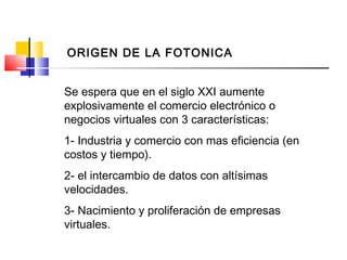 Se espera que en el siglo XXI aumente
explosivamente el comercio electrónico o
negocios virtuales con 3 características:
1- Industria y comercio con mas eficiencia (en
costos y tiempo).
2- el intercambio de datos con altísimas
velocidades.
3- Nacimiento y proliferación de empresas
virtuales.
ORIGEN DE LA FOTONICA
 