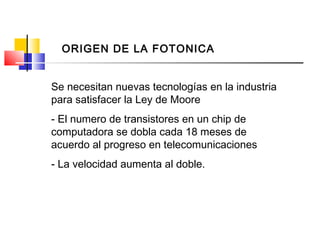 Se necesitan nuevas tecnologías en la industria
para satisfacer la Ley de Moore
- El numero de transistores en un chip de
computadora se dobla cada 18 meses de
acuerdo al progreso en telecomunicaciones
- La velocidad aumenta al doble.
ORIGEN DE LA FOTONICA
 
