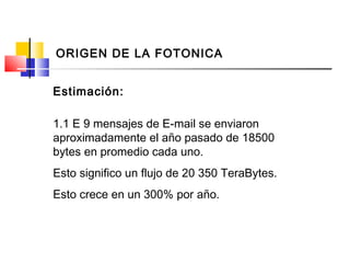 1.1 E 9 mensajes de E-mail se enviaron
aproximadamente el año pasado de 18500
bytes en promedio cada uno.
Esto significo un flujo de 20 350 TeraBytes.
Esto crece en un 300% por año.
Estimación:
ORIGEN DE LA FOTONICA
 
