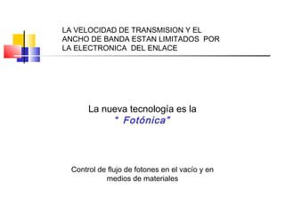 LA VELOCIDAD DE TRANSMISION Y EL
ANCHO DE BANDA ESTAN LIMITADOS POR
LA ELECTRONICA DEL ENLACE
La nueva tecnología es la
“ Fotónica”
Control de flujo de fotones en el vacío y en
medios de materiales
 